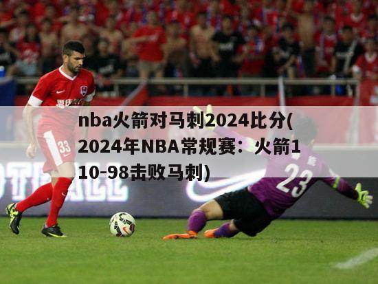 nba火箭对马刺2024比分(2024年NBA常规赛：火箭110-98击败马刺)