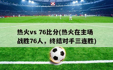 热火vs 76比分(热火在主场战胜76人，终结对手三连胜)