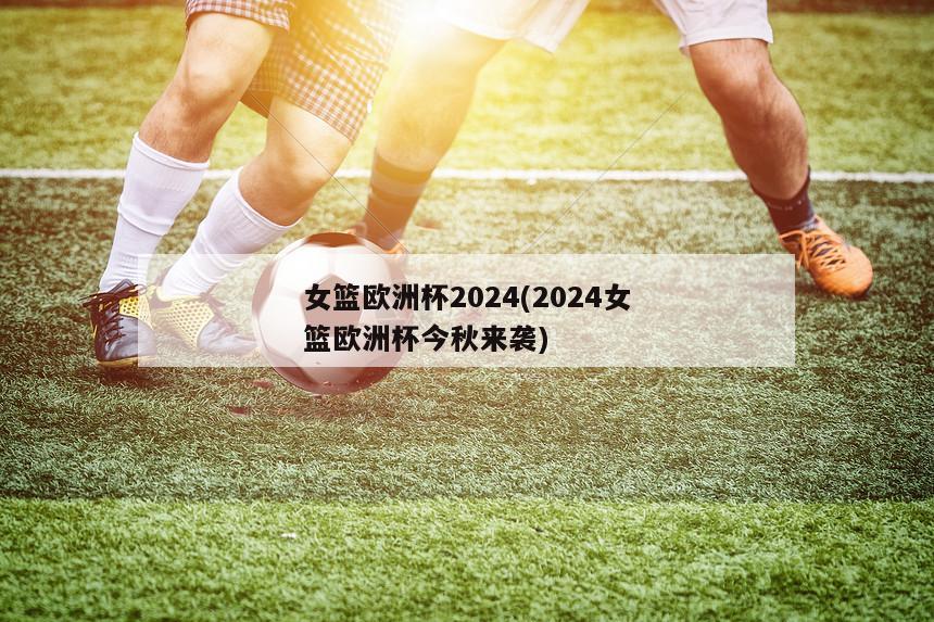 女篮欧洲杯2024(2024女篮欧洲杯今秋来袭)