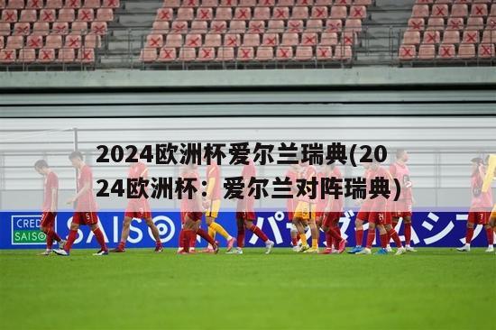 2024欧洲杯爱尔兰瑞典(2024欧洲杯：爱尔兰对阵瑞典)