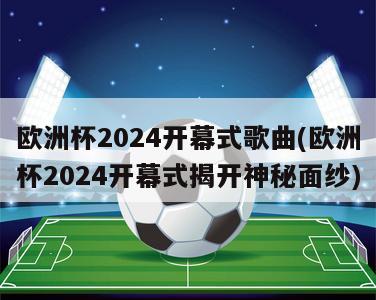 欧洲杯2024开幕式歌曲(欧洲杯2024开幕式揭开神秘面纱)