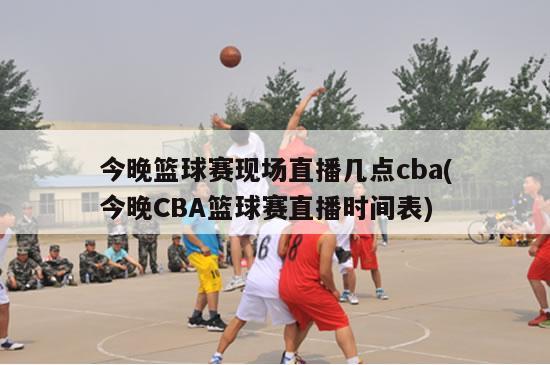 今晚篮球赛现场直播几点cba(今晚CBA篮球赛直播时间表)