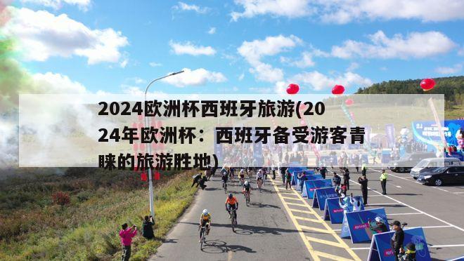 2024欧洲杯西班牙旅游(2024年欧洲杯：西班牙备受游客青睐的旅游胜地)