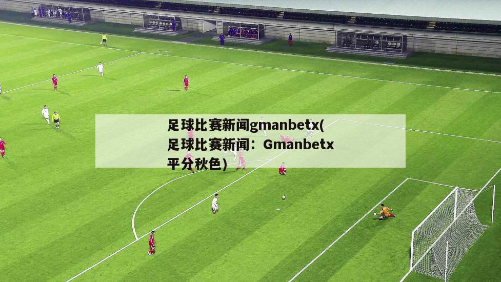 足球比赛新闻gmanbetx(足球比赛新闻：Gmanbetx平分秋色)