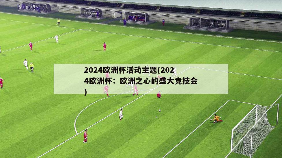 2024欧洲杯活动主题(2024欧洲杯：欧洲之心的盛大竞技会)