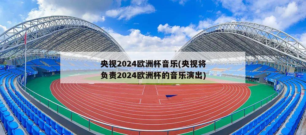 央视2024欧洲杯音乐(央视将负责2024欧洲杯的音乐演出)