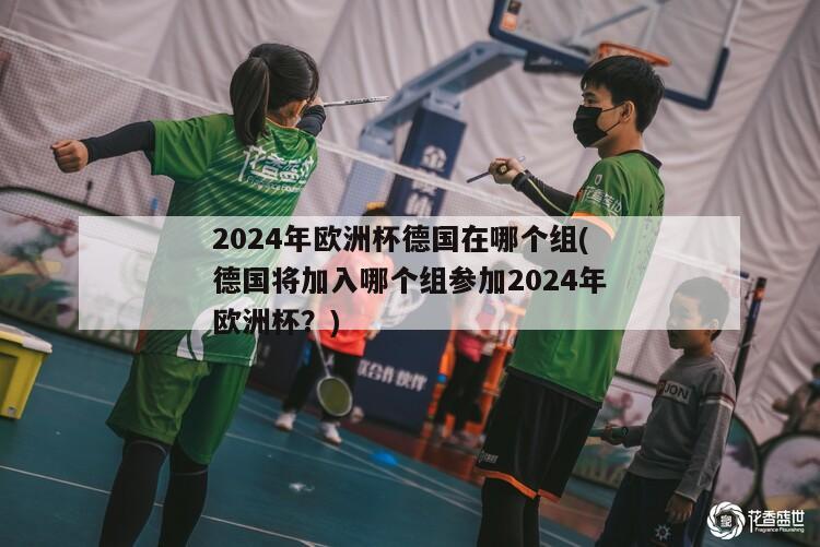 2024年欧洲杯德国在哪个组(德国将加入哪个组参加2024年欧洲杯？)