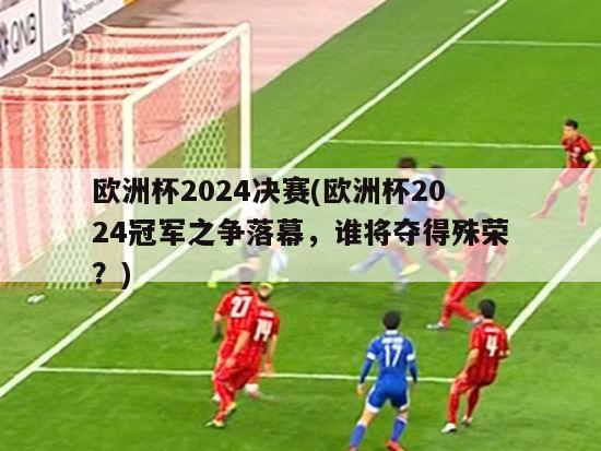 欧洲杯2024决赛(欧洲杯2024冠军之争落幕，谁将夺得殊荣？)