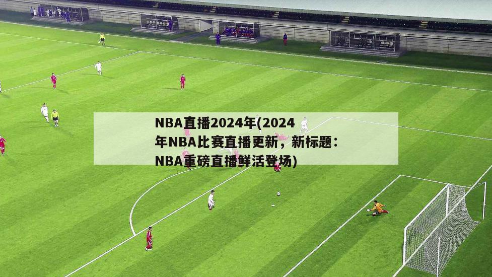 NBA直播2024年(2024年NBA比赛直播更新，新标题：NBA重磅直播鲜活登场)