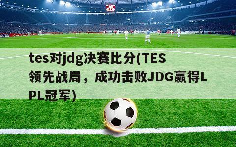 tes对jdg决赛比分(TES领先战局，成功击败JDG赢得LPL冠军)