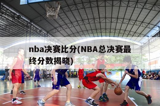 nba决赛比分(NBA总决赛最终分数揭晓)