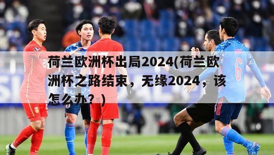 荷兰欧洲杯出局2024(荷兰欧洲杯之路结束，无缘2024，该怎么办？)