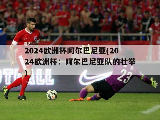 2024欧洲杯阿尔巴尼亚(2024欧洲杯：阿尔巴尼亚队的壮举)