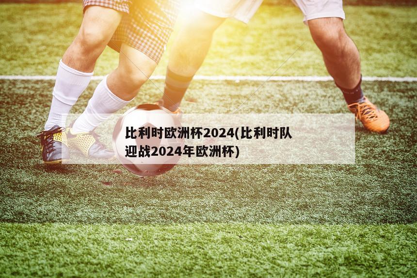 比利时欧洲杯2024(比利时队迎战2024年欧洲杯)