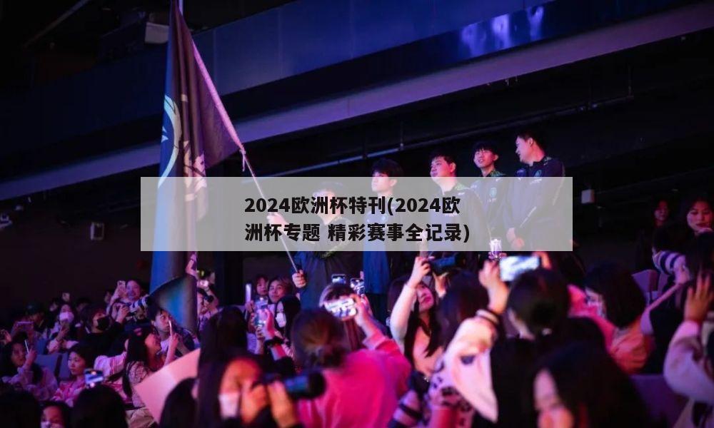 2024欧洲杯特刊(2024欧洲杯专题 精彩赛事全记录)