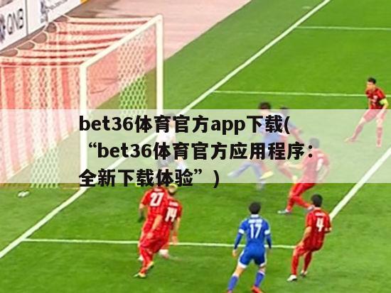 bet36体育官方app下载(“bet36体育官方应用程序：全新下载体验”)