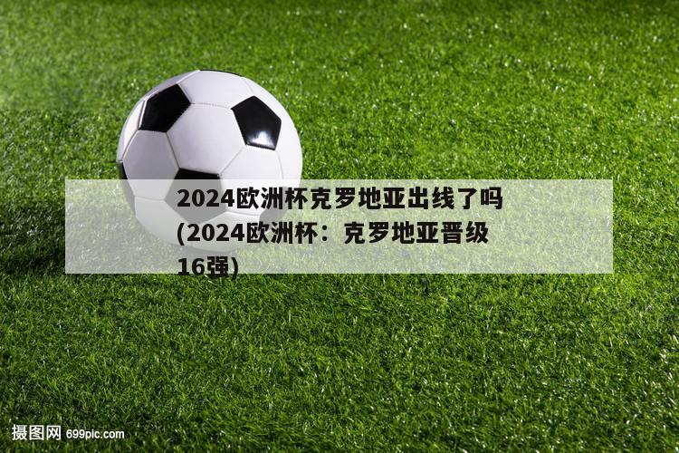 2024欧洲杯克罗地亚出线了吗(2024欧洲杯：克罗地亚晋级16强)