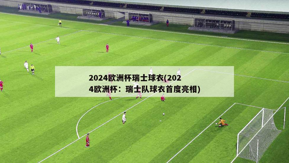 2024欧洲杯瑞士球衣(2024欧洲杯：瑞士队球衣首度亮相)