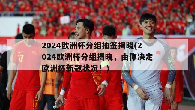 2024欧洲杯分组抽签揭晓(2024欧洲杯分组揭晓，由你决定欧洲杯新冠状况！)