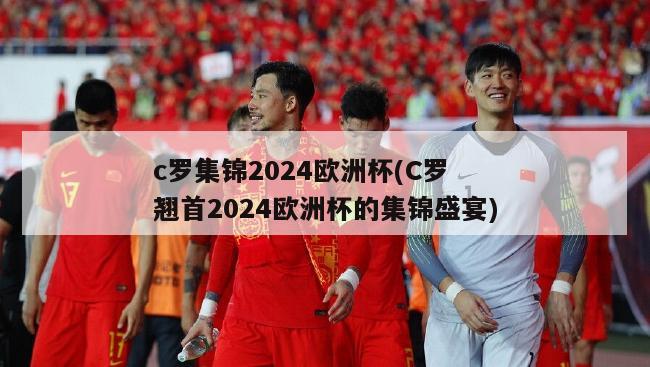 c罗集锦2024欧洲杯(C罗 翘首2024欧洲杯的集锦盛宴)