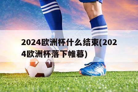 2024欧洲杯什么结束(2024欧洲杯落下帷幕)