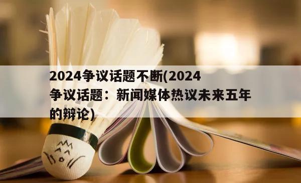 2024争议话题不断(2024争议话题：新闻媒体热议未来五年的辩论)