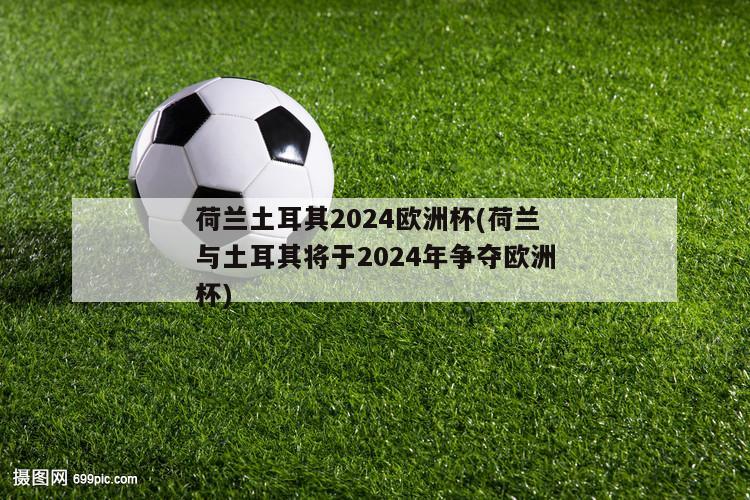 荷兰土耳其2024欧洲杯(荷兰与土耳其将于2024年争夺欧洲杯)