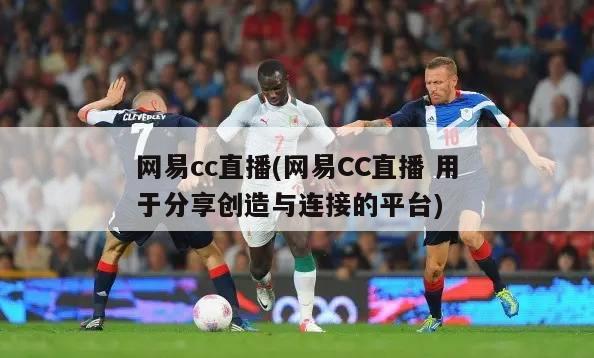 网易cc直播(网易CC直播 用于分享创造与连接的平台)