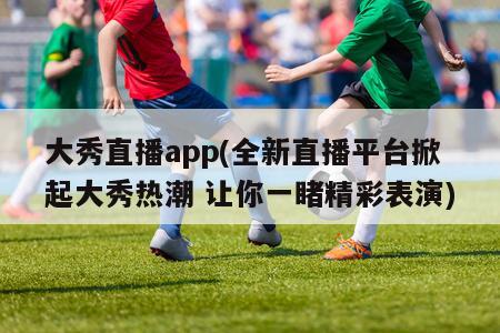 大秀直播app(全新直播平台掀起大秀热潮 让你一睹精彩表演)